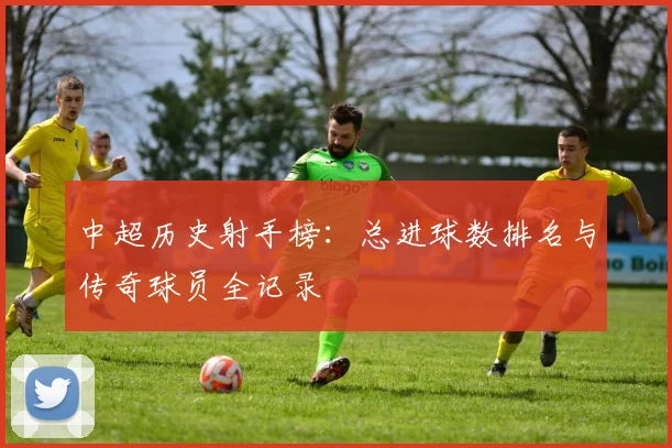中超历史射手榜：总进球数排名与传奇球员全记录