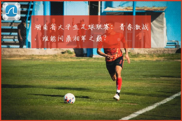 湖南省大学生足球联赛:青春激战,谁能问鼎湘军之巅?