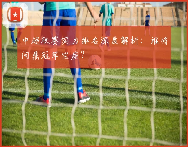 中超联赛实力排名深度解析:谁将问鼎冠军宝座?