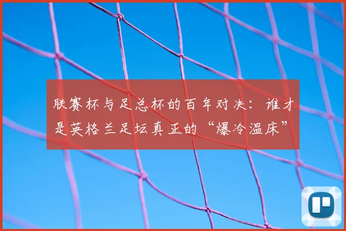 联赛杯与足总杯的百年对决:谁才是英格兰足坛真正的“爆冷温床”?