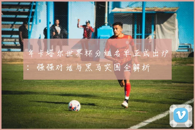 年卡塔尔世界杯分组名单正式出炉：强强对话与黑马突围全解析