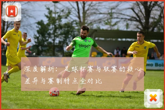 深度解析:足球杯赛与联赛的核心差异与赛制特点全对比