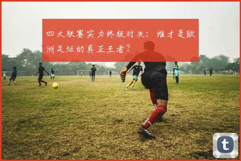 四大联赛实力终极对决:谁才是欧洲足坛的真正王者?
