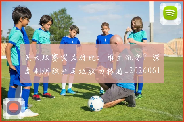 五大联赛实力对比:谁主沉浮?深度剖析欧洲足坛权力格局_20260611141053