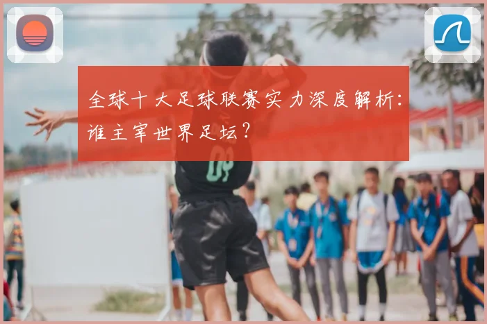 全球十大足球联赛实力深度解析:谁主宰世界足坛?