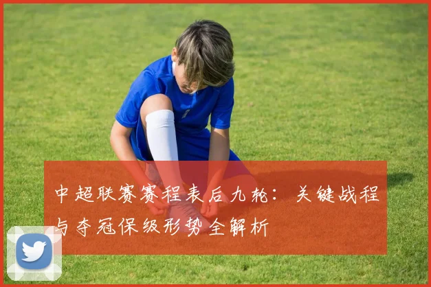 中超联赛赛程表后九轮:关键战程与夺冠保级形势全解析