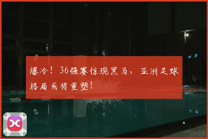 爆冷!36强赛惊现黑马,亚洲足球格局或将重塑!