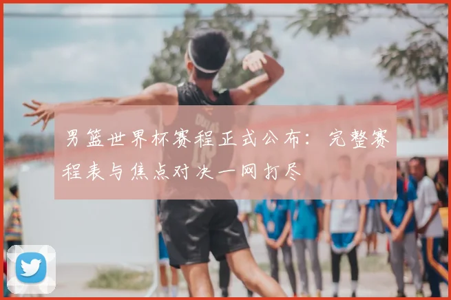 男篮世界杯赛程正式公布:完整赛程表与焦点对决一网打尽