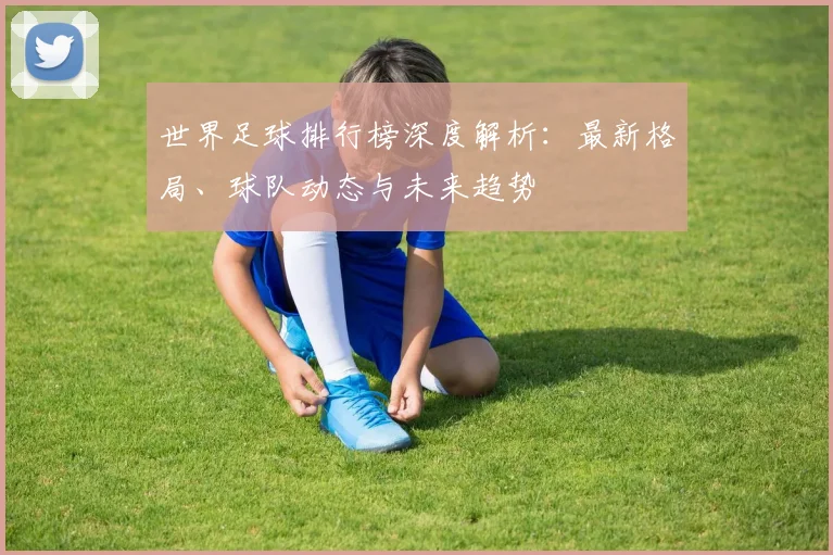世界足球排行榜深度解析:最新格局、球队动态与未来趋势